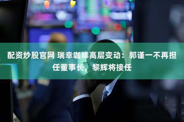 配资炒股官网 瑞幸咖啡高层变动：郭谨一不再担任董事长，黎辉将接任