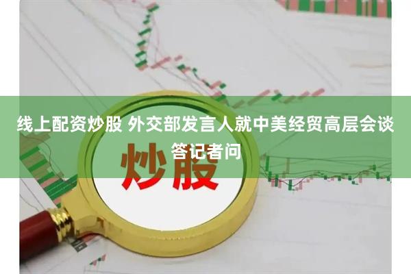 线上配资炒股 外交部发言人就中美经贸高层会谈答记者问