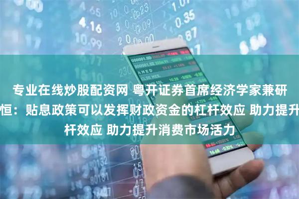 专业在线炒股配资网 粤开证券首席经济学家兼研究院院长罗志恒：贴息政策可以发挥财政资金的杠杆效应 助力提升消费市场活力