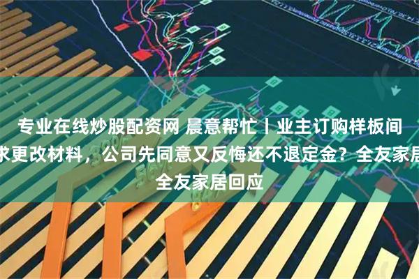 专业在线炒股配资网 晨意帮忙丨业主订购样板间后要求更改材料，公司先同意又反悔还不退定金？全友家居回应