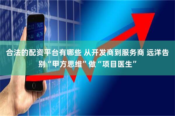 合法的配资平台有哪些 从开发商到服务商 远洋告别“甲方思维”做“项目医生”