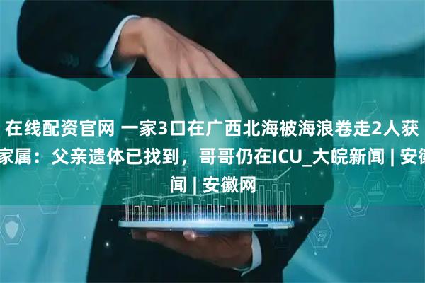在线配资官网 一家3口在广西北海被海浪卷走2人获救 家属：父亲遗体已找到，哥哥仍在ICU_大皖新闻 | 安徽网