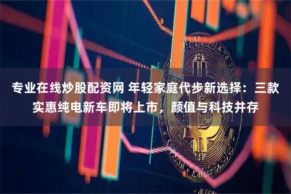 专业在线炒股配资网 年轻家庭代步新选择：三款实惠纯电新车即将上市，颜值与科技并存