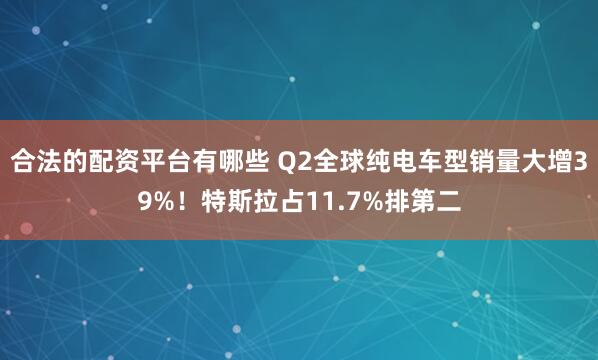 合法的配资平台有哪些 Q2全球纯电车型销量大增39%！特斯拉占11.7%排第二