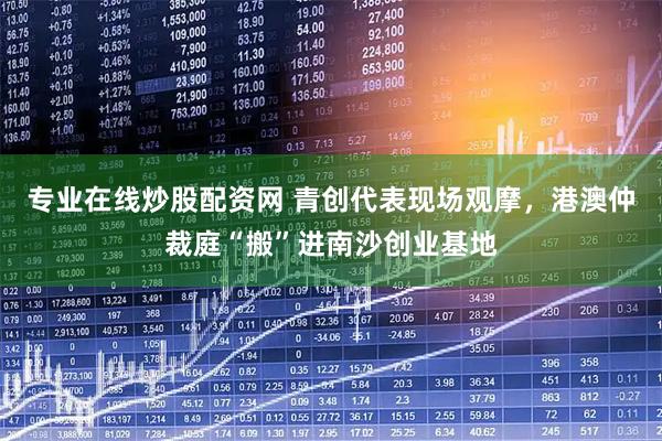 专业在线炒股配资网 青创代表现场观摩，港澳仲裁庭“搬”进南沙创业基地