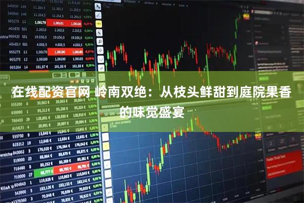 在线配资官网 岭南双绝：从枝头鲜甜到庭院果香的味觉盛宴