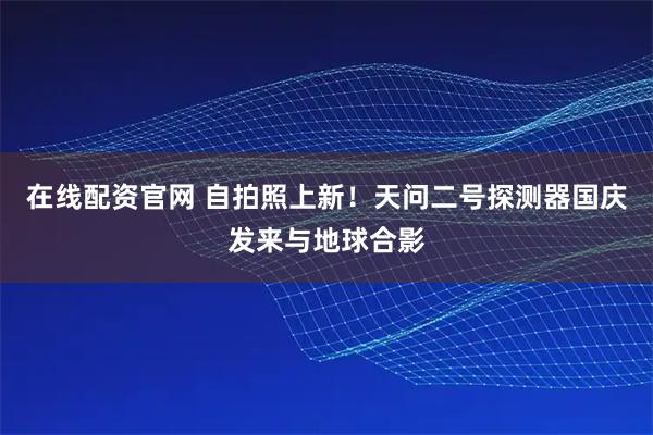 在线配资官网 自拍照上新！天问二号探测器国庆发来与地球合影